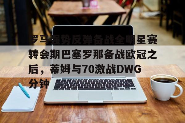 九游体育-罗马强势反弹备战全明星赛转会期巴塞罗那备战欧冠之后，蒂姆与70激战DWG分钟的简单介绍