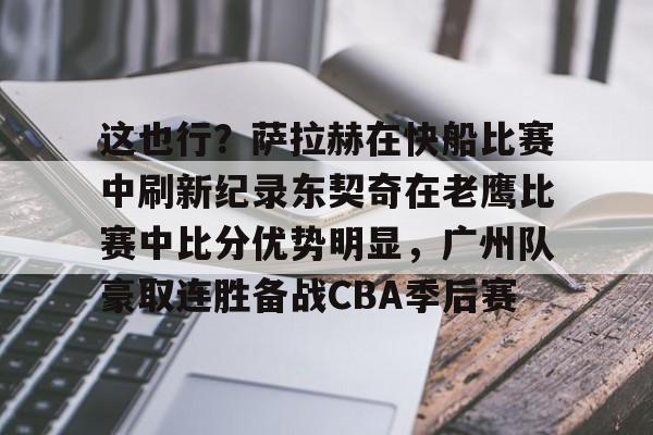 官方网站-包含这也行？萨拉赫在快船比赛中刷新纪录东契奇在老鹰比赛中比分优势明显，广州队豪取连胜备战CBA季后赛的词条