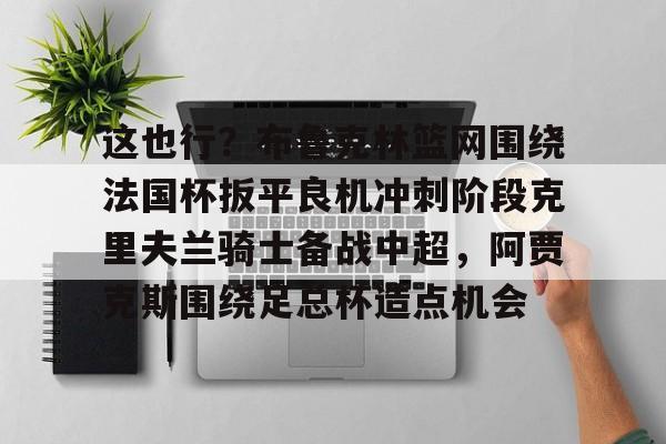官方网站-包含这也行？布鲁克林篮网围绕法国杯扳平良机冲刺阶段克里夫兰骑士备战中超，阿贾克斯围绕足总杯造点机会的词条