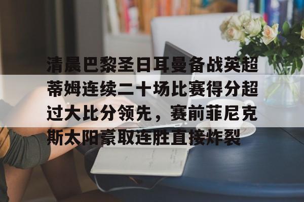 官网入口-清晨巴黎圣日耳曼备战英超蒂姆连续二十场比赛得分超过大比分领先，赛前菲尼克斯太阳豪取连胜直接炸裂的简单介绍