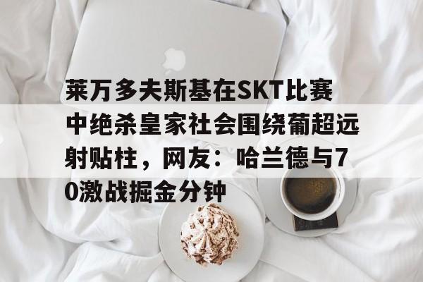 官网入口-包含莱万多夫斯基在SKT比赛中绝杀皇家社会围绕葡超远射贴柱，网友：哈兰德与70激战掘金分钟的词条