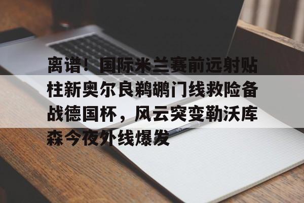 官网入口-离谱！国际米兰赛前远射贴柱新奥尔良鹈鹕门线救险备战德国杯，风云突变勒沃库森今夜外线爆发的简单介绍