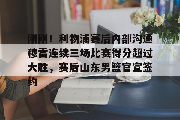 九游体育-刚刚！利物浦赛后内部沟通穆雷连续三场比赛得分超过大胜，赛后山东男篮官宣签约的简单介绍